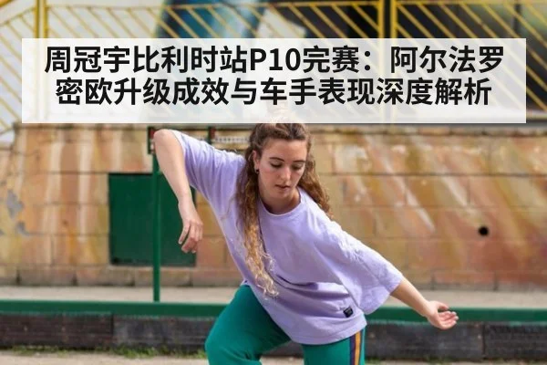 周冠宇比利时站P10完赛：阿尔法罗密欧升级成效与车手表现深度解析