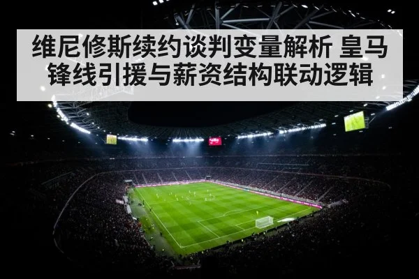 维尼修斯续约谈判变量解析 皇马锋线引援与薪资结构联动逻辑