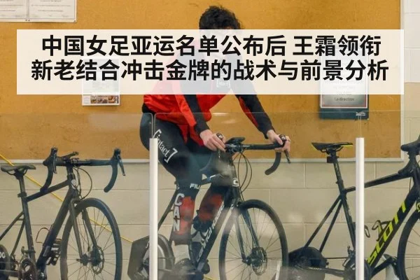 中国女足亚运名单公布后 王霜领衔新老结合冲击金牌的战术与前景分析