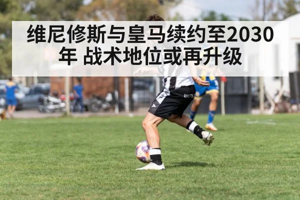 维尼修斯与皇马续约至2030年 战术地位或再升级